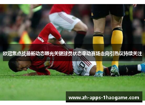 欧冠焦点战最新动态曝光关键球员状态牵动赛场走向引热议持续关注