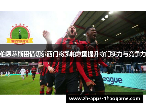 伯恩茅斯租借切尔西门将凯帕意图提升守门实力与竞争力
