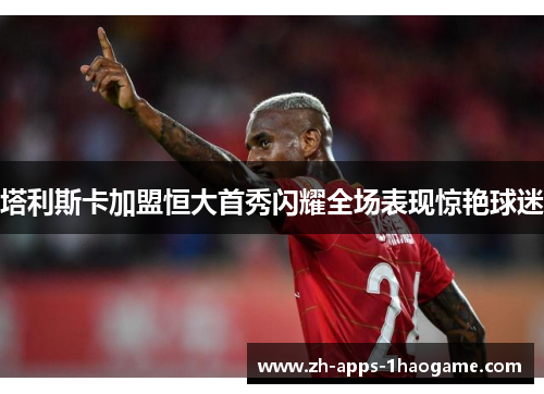 塔利斯卡加盟恒大首秀闪耀全场表现惊艳球迷