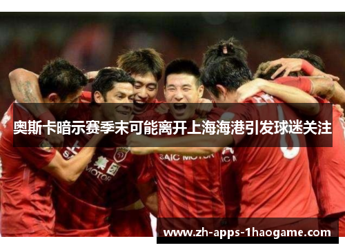 奥斯卡暗示赛季末可能离开上海海港引发球迷关注