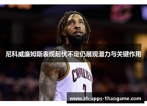 尼科威廉姆斯表现起伏不定仍展现潜力与关键作用