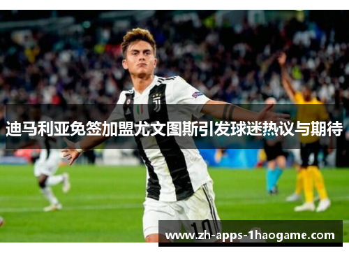 迪马利亚免签加盟尤文图斯引发球迷热议与期待 迪马利亚免签加盟尤文图斯引发球迷热议与期待