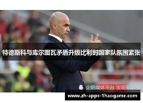 特德斯科与库尔图瓦矛盾升级比利时国家队氛围紧张 特德斯科与库尔图瓦矛盾升级比利时国家队氛围紧张
