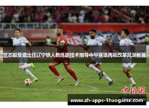 范志毅受邀出任辽宁铁人教练组技术指导中甲赛场再掀改革风潮新篇